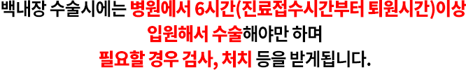 백내장 수술시에는 병원에서 6시간(진료접수시간부터 퇴원시간)이상 입원해서 수술해야만 하며 필요할 경우 검사, 처치 등을 받게됩니다.